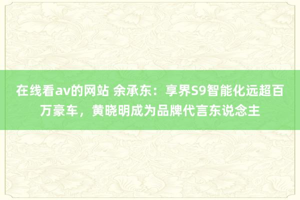 在线看av的网站 余承东：享界S9智能化远超百万豪车，黄晓明成为品牌代言东说念主