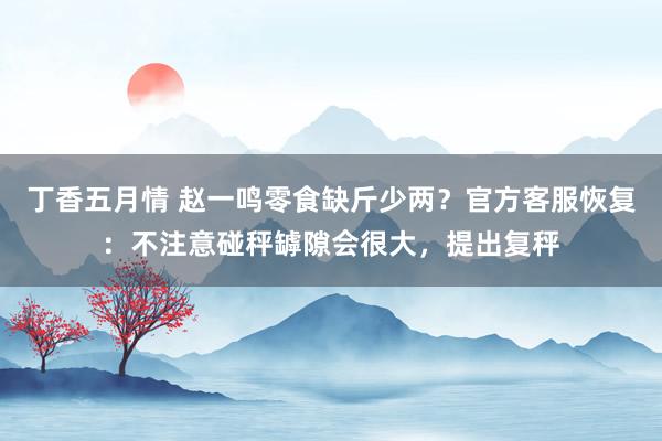 丁香五月情 赵一鸣零食缺斤少两？官方客服恢复：不注意碰秤罅隙会很大，提出复秤