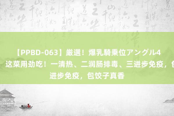 【PPBD-063】厳選！爆乳騎乗位アングル4時間 秋天，这菜用劲吃！一清热、二润肠排毒、三进步免疫，包饺子真香