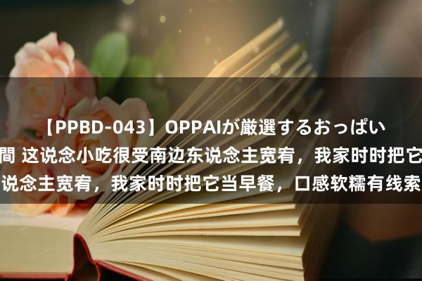 【PPBD-043】OPPAIが厳選するおっぱい 綺麗で敏感な美巨乳4時間 这说念小吃很受南边东说念主宽宥，我家时时把它当早餐，口感软糯有线索