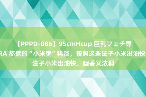 【PPPD-086】95cmHcup 巨乳フェチ専用ソープ SARA 熬煮的“小米粥”稀淡，按照这些法子小米出油快，幽香又浓稠