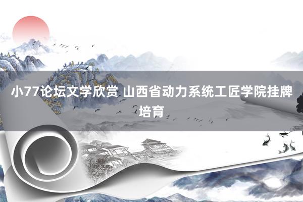 小77论坛文学欣赏 山西省动力系统工匠学院挂牌培育