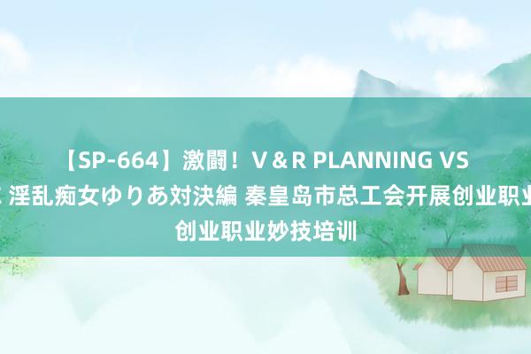 【SP-664】激闘！V＆R PLANNING VS MOODYZ 淫乱痴女ゆりあ対決編 秦皇岛市总工会开展创业职业妙技培训