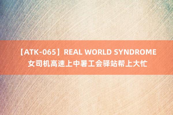 【ATK-065】REAL WORLD SYNDROME 女司机高速上中暑工会驿站帮上大忙