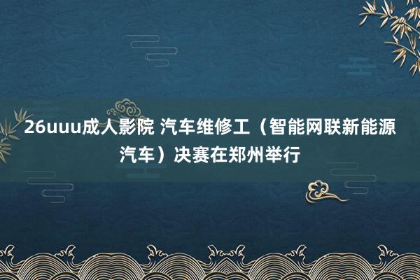 26uuu成人影院 汽车维修工（智能网联新能源汽车）决赛在郑州举行