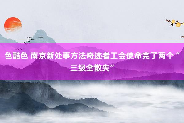 色酷色 南京新处事方法奇迹者工会使命完了两个“三级全散失”