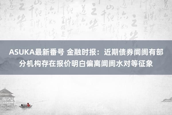 ASUKA最新番号 金融时报：近期债券阛阓有部分机构存在报价明白偏离阛阓水对等征象