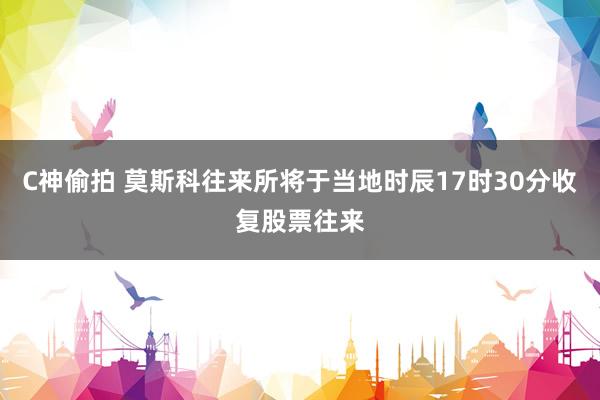 C神偷拍 莫斯科往来所将于当地时辰17时30分收复股票往来