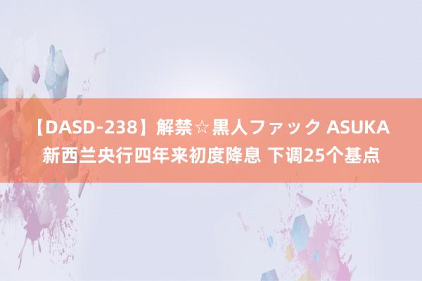 【DASD-238】解禁☆黒人ファック ASUKA 新西兰央行四年来初度降息 下调25个基点