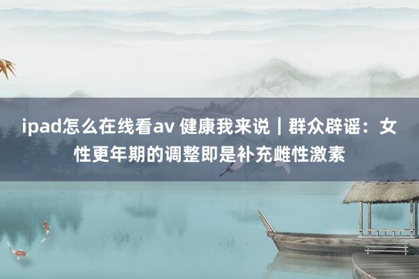 ipad怎么在线看av 健康我来说｜群众辟谣：女性更年期的调整即是补充雌性激素