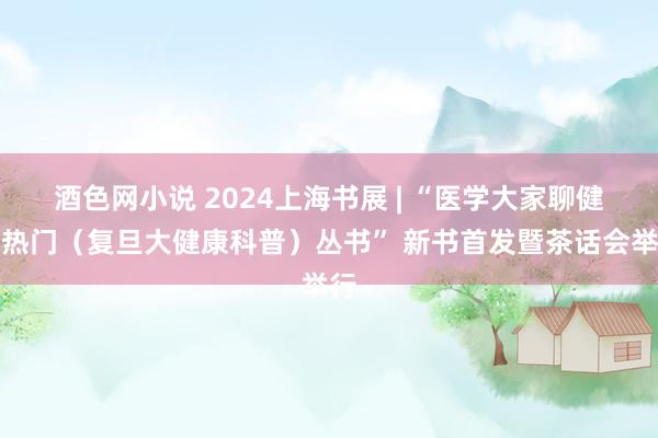 酒色网小说 2024上海书展 | “医学大家聊健康热门（复旦大健康科普）丛书” 新书首发暨茶话会举行