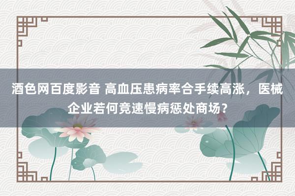 酒色网百度影音 高血压患病率合手续高涨，医械企业若何竞速慢病惩处商场？