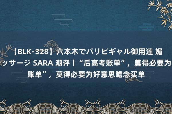 【BLK-328】六本木でパリピギャル御用達 媚薬悶絶オイルマッサージ SARA 潮评丨“后高考账单”，莫得必要为好意思瞻念买单