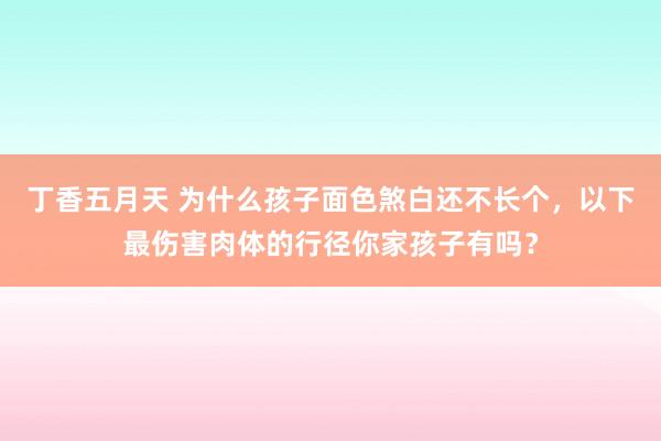 丁香五月天 为什么孩子面色煞白还不长个，以下最伤害肉体的行径你家孩子有吗？