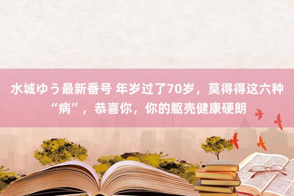 水城ゆう最新番号 年岁过了70岁，莫得得这六种“病”，恭喜你，你的躯壳健康硬朗