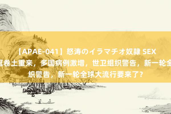 【APAE-041】怒涛のイラマチオ奴隷 SEXコレクション 新冠卷土重来，多国病例激增，世卫组织警告，新一轮全球大流行要来了？