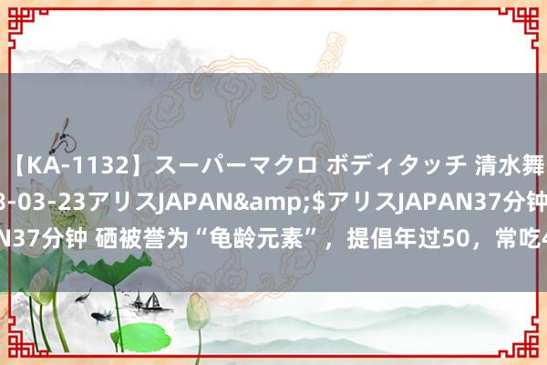 【KA-1132】スーパーマクロ ボディタッチ 清水舞</a>2008-03-23アリスJAPAN&$アリスJAPAN37分钟 硒被誉为“龟龄元素”，提倡年过50，常吃4种高硒菜，越吃越健康