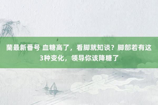 蘭最新番号 血糖高了，看脚就知谈？脚部若有这3种变化，领导你该降糖了