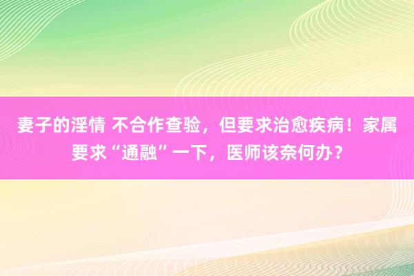 妻子的淫情 不合作查验，但要求治愈疾病！家属要求“通融”一下，医师该奈何办？