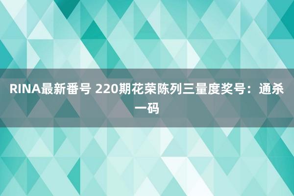 RINA最新番号 220期花荣陈列三量度奖号：通杀一码