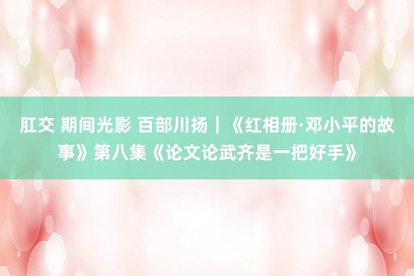 肛交 期间光影 百部川扬｜《红相册·邓小平的故事》第八集《论文论武齐是一把好手》