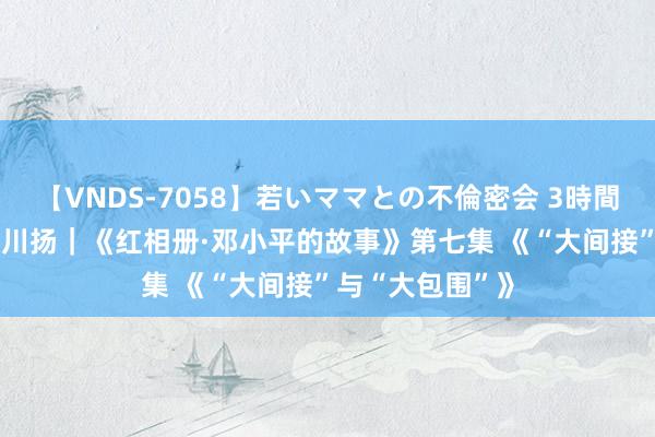 【VNDS-7058】若いママとの不倫密会 3時間 时间光影 百部川扬｜《红相册·邓小平的故事》第七集 《“大间接”与“大包围”》