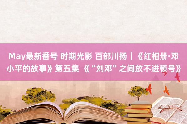 May最新番号 时期光影 百部川扬｜《红相册·邓小平的故事》第五集 《“刘邓”之间放不进顿号》