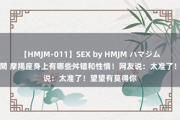 【HMJM-011】SEX by HMJM ハマジムベスト09 6時間 摩羯座身上有哪些舛错和性情！网友说：太准了！望望有莫得你