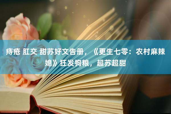 痔疮 肛交 甜苏好文告册，《更生七零：农村麻辣媳》狂发狗粮，超苏超甜