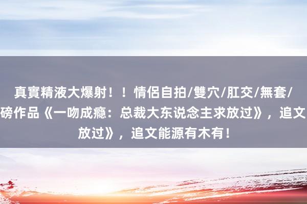 真實精液大爆射！！情侶自拍/雙穴/肛交/無套/大量噴精 重磅作品《一吻成瘾：总裁大东说念主求放过》，追文能源有木有！