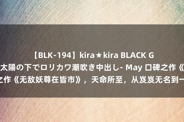 【BLK-194】kira★kira BLACK GAL 黒ギャル青姦露出-灼熱太陽の下でロリカワ潮吹き中出し- May 口碑之作《无敌妖尊在皆市》，天命所至，从岌岌无名到一呼百应的东谈主生！