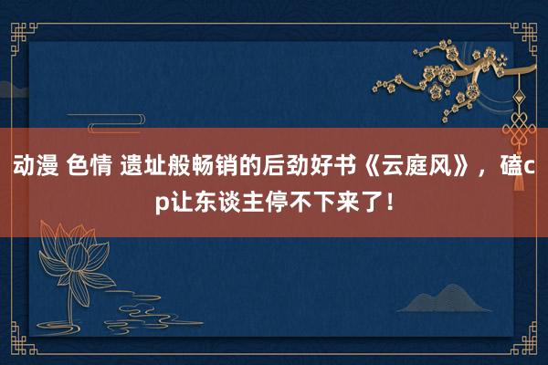 动漫 色情 遗址般畅销的后劲好书《云庭风》，磕cp让东谈主停不下来了！