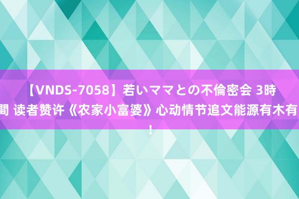 【VNDS-7058】若いママとの不倫密会 3時間 读者赞许《农家小富婆》心动情节追文能源有木有！