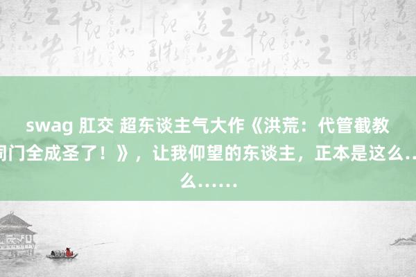 swag 肛交 超东谈主气大作《洪荒：代管截教，同门全成圣了！》，让我仰望的东谈主，正本是这么……