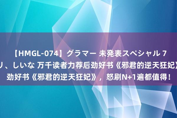 【HMGL-074】グラマー 未発表スペシャル 7 ゆず、MARIA、アメリ、しいな 万千读者力荐后劲好书《邪君的逆天狂妃》，怒刷N+1遍都值得！