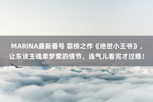 MARINA最新番号 霸榜之作《绝世小王爷》，让东谈主魂牵梦萦的情节，连气儿看完才过瘾！