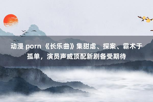 动漫 porn 《长乐曲》集甜虐、探案、霸术于孤单，演员声威顶配新剧备受期待