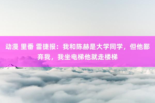 动漫 里番 雷捷报：我和陈赫是大学同学，但他鄙弃我，我坐电梯他就走楼梯