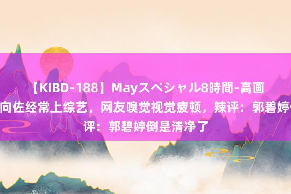 【KIBD-188】Mayスペシャル8時間-高画質-特別編 向佐经常上综艺，网友嗅觉视觉疲顿，辣评：郭碧婷倒是清净了