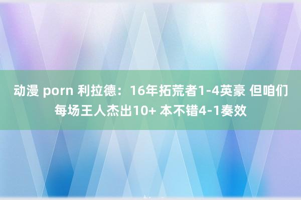 动漫 porn 利拉德：16年拓荒者1-4英豪 但咱们每场王人杰出10+ 本不错4-1奏效