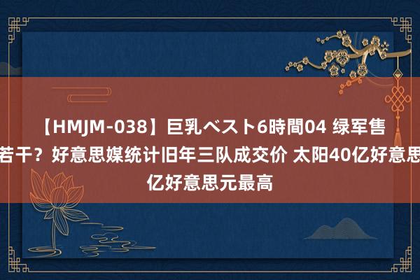 【HMJM-038】巨乳ベスト6時間04 绿军售价会是若干？好意思媒统计旧年三队成交价 太阳40亿好意思元最高