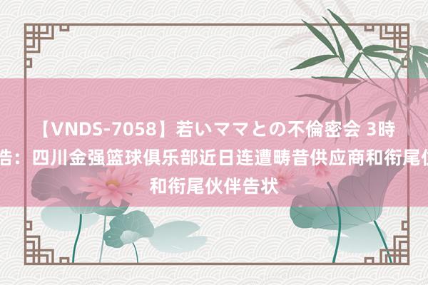 【VNDS-7058】若いママとの不倫密会 3時間 付政浩：四川金强篮球俱乐部近日连遭畴昔供应商和衔尾伙伴告状