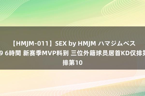 【HMJM-011】SEX by HMJM ハマジムベスト09 6時間 新赛季MVP料到 三位外籍球员居首KD仅排第10