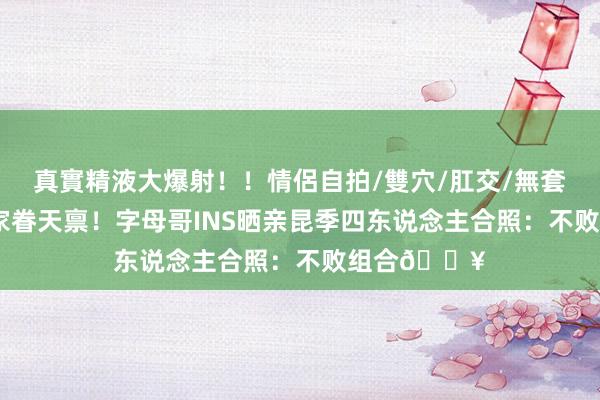 真實精液大爆射！！情侶自拍/雙穴/肛交/無套/大量噴精 家眷天禀！字母哥INS晒亲昆季四东说念主合照：不败组合?