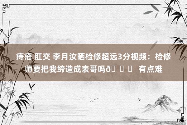 痔疮 肛交 李月汝晒检修超远3分视频：检修师要把我缔造成表哥吗? 有点难