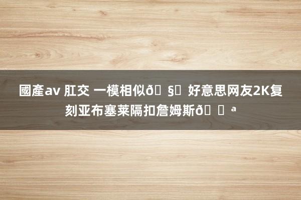 國產av 肛交 一模相似?好意思网友2K复刻亚布塞莱隔扣詹姆斯?