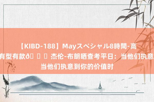 【KIBD-188】Mayスペシャル8時間-高画質-特別編 有型有款?杰伦-布朗晒查考平日：当他们执意到你的价值时