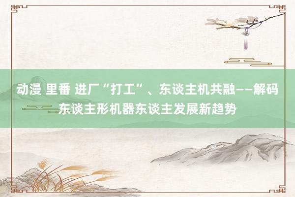 动漫 里番 进厂“打工”、东谈主机共融——解码东谈主形机器东谈主发展新趋势