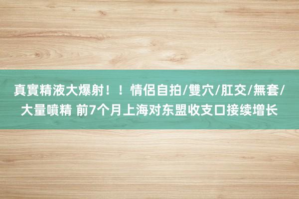 真實精液大爆射！！情侶自拍/雙穴/肛交/無套/大量噴精 前7个月上海对东盟收支口接续增长