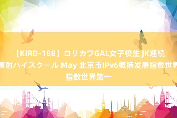 【KIRD-188】ロリカワGAL女子校生 JK連続一撃顔射ハイスクール May 北京市IPv6概括发展指数世界第一